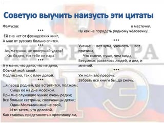 Фамусов:
***
Ей сна нет от французских книг,
А мне от русских больно спится.
***
Ах, матушка, не довершай удара!
Кто беден, тот тебе не пара!
***
А у меня, что дело, что не дело,
Обычай мой такой:
Подписано, так с плеч долой.
***
…я перед родней, где встретится, ползком;
Сыщу ее на дне морском.
При мне служащие чужие очень редки;
Все больше сестрины, свояченицы детки;
Один Молчалин мне не свой,
И то затем, что деловой.
Как станешь представлять к крестишку ли,
к местечку,
Ну как не порадеть родному человечку!..
***
Ученье — вот чума, ученость — вот
причина,
Что нынче, пуще, чем когда,
Безумных развелось людей, и дел, и
мнений.
***
Уж коли зло пресечь:
Забрать все книги бы, да сжечь.
 