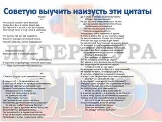 Чацкий
***
Что нового покажет мне Москва?
Вчера был бал, а завтра будет два.
Тот сватался — успел, а тот дал промах.
Все тот же толк, и те ж стихи в альбомах.
***
Что нынче, так же, как издревле,
Хлопочут набирать учителей полки,
Числом поболее, ценою подешевле?
***
… смешенье языков:
Французского с нижегородским?
*** (о Молчалине)
А впрочем, он дойдет до степеней известных,
Ведь нынче любят бессловесных.
***
Служить бы рад, прислуживаться тошно.
***
А судьи кто? — За древностию лет
К свободной жизни их вражда непримирима,
Сужденья черпают из забытых газет
Времен Очаковских и покоренья Крыма;
Всегда готовые к журьбе,
Поют всё песнь одну и ту же,
Не замечая об себе:
Что старее, то хуже.
Где? укажите нам, отечества отцы,
Которых мы должны принять за образцы?
Не эти ли, грабительством богаты?
Защиту от суда в друзьях нашли, в родстве,
Великолепные соорудя палаты,
Где разливаются в пирах и мотовстве,
И где не воскресят клиенты-иностранцы
Прошедшего житья подлейшие черты.
Да и кому в Москве не зажимали рты
Обеды, ужины и танцы?
Не тот ли, вы к кому меня еще с пелен,
Для замыслов каких-то непонятных,
Дитёй возили на поклон?
Тот Нестор негодяев знатных,
Толпою окруженный слуг;
Усердствуя, они в часы вина и драки
И честь и жизнь его не раз спасали: вдруг
На них он выменил борзые три собаки!!!
Или вон тот еще, который для затей
На крепостной балет согнал на многих фурах
От матерей, отцов отторженных детей?!
Сам погружен умом в Зефирах и в Амурах,
Заставил всю Москву дивиться их красе!
Но должников не согласил к отсрочке:
Амуры и Зефиры все
Распроданы по одиночке!!
Вот те, которые дожили до седин!
Вот уважать кого должны мы на безлюдьи!
Вот наши строгие ценители и судьи!
Теперь пускай из нас один,
Из молодых людей, найдется — враг исканий,
Не требуя ни мест, ни повышенья в чин,
В науки он вперит ум, алчущий познаний;
К искусствам творческим, высоким и прекрасным,
Они тотчас: разбой! пожар!
И прослывет у них мечтателем! опасным!! —
Мундир! один мундир! Он в прежнем их быту
Когда-то укрывал, расшитый и красивый,
Их слабодушие, рассудка нищету;
И нам за ними в путь счастливый!
И в женах, дочерях — к мундиру та же страсть!
Я сам к нему давно ль от нежности отрекся?!
Теперь уж в это мне ребячество не впасть;
Но кто б тогда за всеми не повлекся?
Когда из гвардии, иные от двора
Сюда на время приезжали, —
Кричали женщины: ура!
И в воздух чепчики бросали!
 