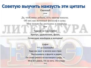 Скалозуб
***
Да, чтоб чины добыть, есть многие каналы;
Об них как истинный философ я сужу;
Мне только бы досталось в генералы.
***
Чацкий (о Скалозубе)
Хрипун, удавленник, фагот,
Созвездие манёвров и мазурки!
София
*** (о Скалозубе)
Куда как мил! и весело мне страх
Выслушивать о фрунте и рядах;
Он слова умного не выговорил сроду, —
Мне все равно, что за него, что в воду.
***
 