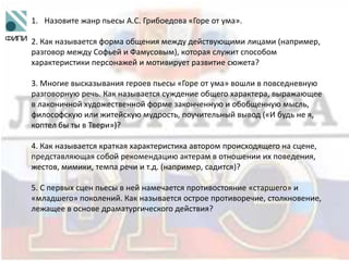 1. Назовите жанр пьесы А.С. Грибоедова «Горе от ума».
2. Как называется форма общения между действующими лицами (например,
разговор между Софьей и Фамусовым), которая служит способом
характеристики персонажей и мотивирует развитие сюжета?
3. Многие высказывания героев пьесы «Горе от ума» вошли в повседневную
разговорную речь. Как называется суждение общего характера, выражающее
в лаконичной художественной форме законченную и обобщенную мысль,
философскую или житейскую мудрость, поучительный вывод («И будь не я,
коптел бы ты в Твери»)?
4. Как называется краткая характеристика автором происходящего на сцене,
представляющая собой рекомендацию актерам в отношении их поведения,
жестов, мимики, темпа речи и т.д. (например, садится)?
5. С первых сцен пьесы в ней намечается противостояние «старшего» и
«младшего» поколений. Как называется острое противоречие, столкновение,
лежащее в основе драматургического действия?
 