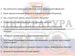 Сочинение 8
1. Как соотносится с реальными событиями пьесы придуманный Софьей сон?
2. Какие чувства испытывает Фамусов по отношению к Кузьме Петровичу?
3. Как, с вашей точки зрения, автор относится к Фамусову?
4. С какой целью Софья выдумывает и рассказывает свой сон?
5. В каких произведениях русской литературы развивается тема любовного
соперничества и в чем их герои сопоставимы с персонажами грибоедовской
комедии?
6. Что мешает отнести Софью к «фамусовскому обществу?
7. Если Чацкий олицетворяет в комедии «век нынешний», то к какому «веку» следует
отнести Софью?
8. В чём сходство и различие в отношении Чацкого и Софьи к фамусовскому обществу?
9. Является ли Чацкий романтическим героем?
 