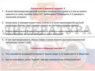 Сочинение в формате задания 9
1. В каких произведениях русской классики описаны сны героев и в чем их можно
сравнить со сном героини пьесы А.С. Грибоедова? (Приведите 2–3 примера с
указанием авторов.)
2. Какую роль в комедии играет тема сплетен и в каких произведениях русской
литературы боязнь «злых языков» влияла на поступки и судьбы героев?
3. Какова фамусовская формула жизненного успеха и какие герои русской классики
близки Фамусову по своим взглядам на мир и человека?
4. В чем противоречивость образа Софьи и какие героини русской классической
литературы схожи с ней?
Сочинение в формате задания 17
1. Что скрывается за фразой Гончарова «Чацкие живут и не переводятся в обществе»
2. Как вы понимаете слова: Чацкий – фигура универсально-типологическая?
 