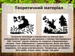Теоретичний матеріал
Силуетна аплікація є наклеєним на певний фон
зображенням предметів, що вирізані з паперу безперервним
або "злитим" рухом ножиць по подумки створюваному
силуету. Таке зображення є одноколірним. Вона має бути
розміщене на контрастному фоні, легко впізнаватись, бути
виразним, але дещо узагальненим. Наприклад, це можуть
бути риби, птахи, звірі, посуд і так далі.
 