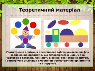 Теоретичний матеріал
Геометрична аплікація представляє собою наклеєні на фон
зображення предметів, що складаються в цілому або
частково з деталей, які мають в основі геометричні фігури.
Геометрична аплікація є частиною геометричних орнаментів
та візерунків.
 