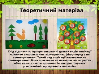 Теоретичний матеріал
Слід відзначити, що при виконанні деяких видів аплікації
можливо використання геометричних фігур поряд з не
геометричними. Такий вид аплікації називають не
геометричною. Вона практично не накладає на творчість
обмежень, в також дозволяє їм використовувати
різноманітні спрощення і стилізацію.
 