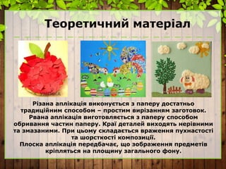 Теоретичний матеріал
Різана аплікація виконується з паперу достатньо
традиційним способом – простим вирізанням заготовок.
Рвана аплікація виготовляється з паперу способом
обривання частин паперу. Краї деталей виходять нерівними
та змазаними. При цьому складається враження пухнастості
та шорсткості композиції.
Плоска аплікація передбачає, що зображення предметів
кріпляться на площину загального фону.
 