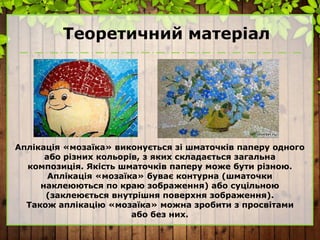 Теоретичний матеріал
Аплікація «мозаїка» виконується зі шматочків паперу одного
або різних кольорів, з яких складається загальна
композиція. Якість шматочків паперу може бути різною.
Аплікація «мозаїка» буває контурна (шматочки
наклеюються по краю зображення) або суцільною
(заклеюється внутрішня поверхня зображення).
Також аплікацію «мозаїка» можна зробити з просвітами
або без них.
 