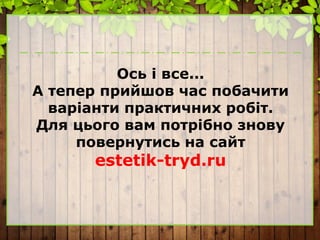 Ось і все...
А тепер прийшов час побачити
варіанти практичних робіт.
Для цього вам потрібно знову
повернутись на сайт
estetik-tryd.ru
 
