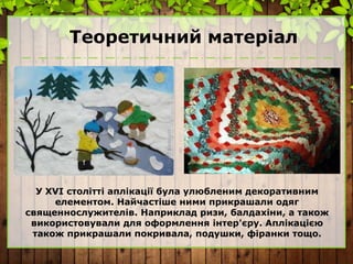 Теоретичний матеріал
У ХVI столітті аплікації була улюбленим декоративним
елементом. Найчастіше ними прикрашали одяг
священнослужителів. Наприклад ризи, балдахіни, а також
використовували для оформлення інтер'єру. Аплікацією
також прикрашали покривала, подушки, фіранки тощо.
 