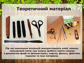 Теоретичний матеріал
Під час виконання аплікацій використовують клей, ножиці,
кольоровий папір (що можна зробити навіть самому
з допомогою фарб чи фломастерів), картон, фольгу, фантики,
поролон та інші матеріали.
 