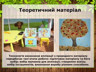 Теоретичний матеріал
Технологія виконання аплікації з природного матеріалу
передбачає такі етапи роботи: підготовка матеріалу та його
вибір; вибір малюнка для аплікації; створення ескізу;
вибір інструментів; виконання виробу різними способами.
 