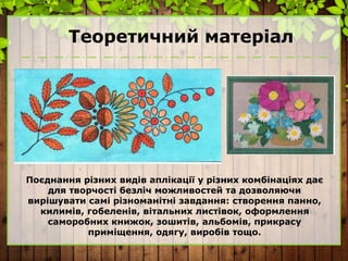 Теоретичний матеріал
Поєднання різних видів аплікації у різних комбінаціях дає
для творчості безліч можливостей та дозволяючи
вирішувати самі різноманітні завдання: створення панно,
килимів, гобеленів, вітальних листівок, оформлення
саморобних книжок, зошитів, альбомів, прикрасу
приміщення, одягу, виробів тощо.
 