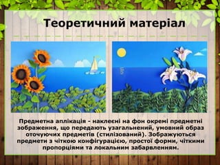 Теоретичний матеріал
Предметна аплікація - наклеєні на фон окремі предметні
зображення, що передають узагальнений, умовний образ
оточуючих предметів (стилізований). Зображуються
предмети з чіткою конфігурацією, простої форми, чіткими
пропорціями та локальним забарвленням.
 