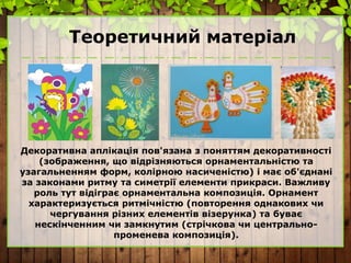 Теоретичний матеріал
Декоративна аплікація пов'язана з поняттям декоративності
(зображення, що відрізняються орнаментальністю та
узагальненням форм, колірною насиченістю) і має об'єднані
за законами ритму та симетрії елементи прикраси. Важливу
роль тут відіграє орнаментальна композиція. Орнамент
характеризується ритмічністю (повторення однакових чи
чергування різних елементів візерунка) та буває
нескінченним чи замкнутим (стрічкова чи центрально-
променева композиція).
 
