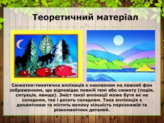 Теоретичний матеріал
Сюжетно-тематична аплікація є наклеєним на певний фон
зображенням, що відповідає певній темі або сюжету (подія,
ситуація, явище). Зміст такої аплікації може бути як не
складним, так і досить складним. Така аплікація є
динамічною та містить велику кількість персонажів та
різноманітних деталей.
 