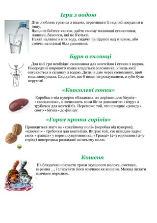 Ігри з водою
Діти люблять гратися з водою, переливати її з однієї посудини в
іншу.
Якщо не боїтеся калюж, дайте своєму малюкові стаканчики,
пляшки, баночки, які не б'ються.
Нехай наливає в них воду, сидячи на підлозі над мискою, або
стоячи на стільці біля раковини.
Буря в склянці
Для цієї гри необхідні соломинка для коктейлю і стакан з водою.
Посередині широкого язика кладеться соломинка, кінець якої
опускається в склянку з водою. Дитина дме через соломинку, щоб
вода завирувала. Слідкуйте, що б щоки не роздувалися, а губи були
нерухомі.
«Квасолеві гонки»
Коробка з-під цукерок обладнана, як доріжки для бігунів -
«квасолинок», а починають вони біг за допомогою «вітру» з
трубочок для коктейлів. Переможе той, хто швидше «доведе»
свого «бігуна» до фінішу.
«Горох проти горіхів»
Проводиться матч на «хокейному полі» (коробка від цукерок),
«ключки» - трубочки для коктейлю. Виграє той, хто швидше задме
своїх «гравців» у ворота супротивника. «Гравці» (2-3 горошини і 2-3
горіха) попередньо розкидані по всьому полю.
Кошеня
На блюдечко покласти трохи згущеного молока, сметани,
варення ..., і злизувати його язичком як кошеня. Можна лизати
язичком морозиво.
.
 