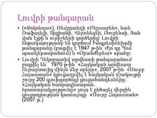 Լուվրի թանգարան
 («Ջոկոնդա»), Ռեմբրանդի «Բերսաբեն», նաև
Ռաֆայելի, Տիցիանի, Վերոնեզեի, Ռուբենսի, Յան
վան Էյքի և ուրիշների գործերից: Լուվրի
ենթակայությամբ են գործում Իմպրեսիոնիզմի
թանգարանը (բացվել է 1947 թ-ին՝ Ժյո դը Պոմ
պատկերասրահում) և «Օրանժերեա» սրահը:
 Լուվրի Դեկորատիվ արվեստի թանգարանում
բացվել են` 1970 թ-ին` «Հայկական արվեստը
Ուրարտուից մինչև մեր օրերը», 2007 թ-ին՝ «Սուրբ
Հայաստան» (ցուցադրվել է հայկական մշակույթի
շուրջ 200 գլուխգործոց) ցուցահանդեսները:
«Հայկական հանրագիտարան.
հրատարակչությունը» լույս է ընծայել վերջին
ցուցադրության կատալոգը՝ «Սուրբ Հայաստան»
(2007 թ.)
 