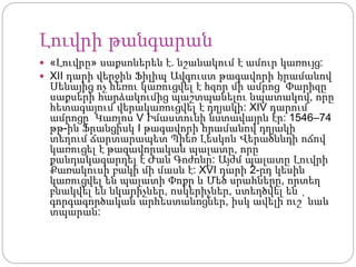 Լուվրի թանգարան
 «Լուվրը» սաքսոներեն է. նշանակում է ամուր կառույց:
 XII դարի վերջին Ֆիլիպ Ավգուստ թագավորի հրամանով
Սենայից ոչ հեռու կառուցվել է հզոր մի ամրոց՝ Փարիզը
սաքսերի հարձակումից պաշտպանելու նպատակով, որը
հետագայում վերակառուցվել է դղյակի: XIV դարում
ամրոցը Կառլոս V Իմաստունի նստավայրն էր: 1546–74
թթ-ին Ֆրանցիսկ I թագավորի հրամանով դղյակի
տեղում ճարտարապետ Պիեռ Լեսկոն Վերածննդի ոճով
կառուցել է թագավորական պալատը, որը
քանդակազարդել է Ժան Գոժոնը: Այժմ պալատը Լուվրի
Քառակուսի բակի մի մասն է: XVI դարի 2-րդ կեսին
կառուցվել են պալատի Փոքր և Մեծ սրահները, որտեղ
բնակվել են նկարիչներ, ոսկերիչներ, ստեղծվել են
գորգագործական արհեստանոցներ, իսկ ավելի ուշ՝ նաև
տպարան:
 
