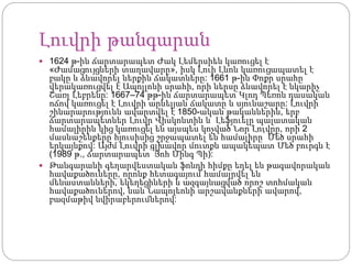 Լուվրի թանգարան
 1624 թ-ին ճարտարապետ Ժակ Լեմերսիեն կառուցել է
«Ժամացույցների տաղավարը», իսկ Լուի Լևոն կառուցապատել է
բակը և ձևավորել ներքին ճակատները: 1661 թ-ին Փոքր սրահը
վերակառուցվել է Ապոլլոնի սրահի, որի ներսը ձևավորել է նկարիչ
Շառլ Լեբրենը: 1667–74 թթ-ին ճարտարապետ Կլոդ Պեռոն դասական
ոճով կառուցել է Լուվրի արևելյան ճակատը և սյունաշարը: Լուվրի
շինարարությունն ավարտվել է 1850-ական թականներին, երբ
ճարտարապետներ Լուվր Վիսկոնտին և Լեֆյուելը պալատական
համալիրին կից կառուցել են այսպես կոչված Նոր Լուվրը, որի 2
մասնաշենքերը հյուսիսից շրջապատել են համալիրը՝ Մեծ սրահի
երկայնքով: Այժմ Լուվրի գլխավոր մուտքն ապակեպատ Մեծ բուրգն է
(1989 թ., ճարտարապետ՝ Յոհ Մինգ Պի):
 Թանգարանի գեղարվեստական ֆոնդի հիմքը եղել են թագավորական
հավաքածուները, որոնք հետագայում համալրվել են
մենաստանների, եկեղեցիների և ազգայնացված որոշ տոհմական
հավաքածուներով, նաև Նապոլեոնի արշավանքների ավարով,
բազմաթիվ նվիրաբերումներով:
 