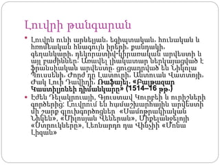 Լուվրի թանգարան
 Լուվրն ունի արևելյան, եգիպտական, հունական և
հռոմեական հնագույն իրերի, քանդակի,
գեղանկարի, դեկորատիվ-կիրառական արվեստի և
այլ բաժիններ: Առավել լիակատար ներկայացված է
ֆրանսիական արվեստը. ցուցադրված են Նիկոլա
Պուսսենի, Ժորժ դը Լատուրի, Անտուան Վատտոյի,
Ժակ Լուի Դավիդի, Ռաֆայել. «Բալթազար
Կաստիլյոնեի դիմանկարը» (1514–16 թթ.)
 Էժեն Դելակրուայի, Գյուստավ Կուրբեի և ուրիշների
գործերից: Լուվրում են համաշխարհային արվեստի
մի շարք գլուխգործոցներ՝ «Սամոթրակիական
Նիկեն», «Միլոսյան Վեներան», Միքելանջելոյի
«Ստրուկները», Լեոնարդո դա Վինչիի «Մոնա
Լիզան»
 