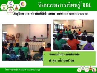 โครงงานฐานวิจัย (Research-Based Learning)
เชิญวิทยาการท้องถิ่นที่มีประสบการณ์ทากล้วยตากบรรยาย
กิจกรรมการเรียนรู้ RBL
- ซักถามในประเด็นที่สงสัย
- นาสู่การตั้งโจทย์วิจัย
โครงงานฐานวิจัย (Research-Based Learning)
 