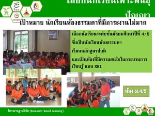 โครงงานฐานวิจัย (Research-Based Learning)
เลือกนักเรียนเพาะพันธุ์
ปัญญา
- เลือกนักเรียนระดับชั้นมัธยมศึกษาปี ที่ 4/5
- ซึ่งเป็ นนักเรียนห้องธรรมดา
- เรียนหลักสูตรปกติ
- และเป็ นห้องที่มีความสนใจในกระบวนการ
เรียนรู้ แบบ RBL
เป้ าหมาย นักเรียนห้องธรรมดาที่มีภาระงานไม่มาก
โครงงานฐานวิจัย (Research-Based Learning)
 