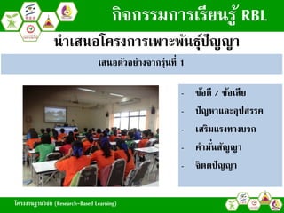 โครงงานฐานวิจัย (Research-Based Learning)
กิจกรรมการเรียนรู้ RBL
เสนอตัวอย่างจากรุ่นที่ 1
- ข้อดี / ข้อเสีย
- ปัญหาและอุปสรรค
- เสริมแรงทางบวก
- คามั่นสัญญา
- จิตตปัญญา
นาเสนอโครงการเพาะพันธุ์ปัญญา
โครงงานฐานวิจัย (Research-Based Learning)
 