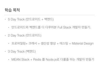 학습 목적
• 5 Day Track (안드로이드 + 백엔드)
• 안드로이드와 벡앤드를 다 다루어본 Full Stack 개발자 만들기.
• 2 Day Track (안드로이드)
• 프로파일링+ 크래시 + 생산성 향상 + 테스팅 + Material Design
• 3 Day Track (백엔드)
• MEAN Stack + Redis 를 Node.js로 다룰줄 아는 개발자 만들기
 