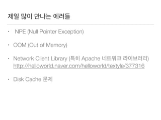 제일 많이 만나는 에러들
• NPE (Null Pointer Exception)
• OOM (Out of Memory)
• Network Client Library (특히 Apache 네트워크 라이브러리)
http://helloworld.naver.com/helloworld/textyle/377316
• Disk Cache 문제
 