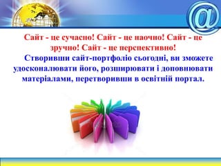 Сайт - це сучасно! Сайт - це наочно! Сайт - це
зручно! Сайт - це перспективно!
Створивши сайт-портфоліо сьогодні, ви зможете
удосконалювати його, розширювати і доповнювати
матеріалами, перетворивши в освітній портал.
 