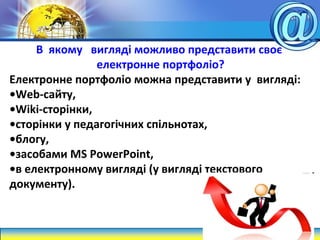 В якому вигляді можливо представити своє
електронне портфоліо?
Електронне портфоліо можна представити у вигляді:
•Web-сайту,
•Wiki-сторінки,
•сторінки у педагогічних спільнотах,
•блогу,
•засобами MS PowerPoint,
•в електронному вигляді (у вигляді текстового
документу).
 