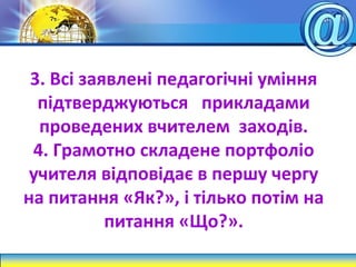 3. Всі заявлені педагогічні уміння
підтверджуються прикладами
проведених вчителем заходів.
4. Грамотно складене портфоліо
учителя відповідає в першу чергу
на питання «Як?», і тілько потім на
питання «Що?».
 