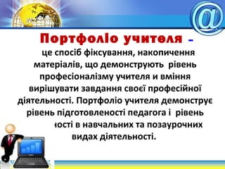 Портфоліо учителя –
це спосіб фіксування, накопичення
матеріалів, що демонструють рівень
професіоналізму учителя и вміння
вирішувати завдання своєї професійної
діятельності. Портфоліо учителя демонструє
рівень підготовленості педагога і рівень
активності в навчальних та позаурочних
видах діятельності.
 