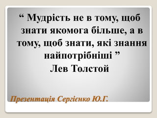 Презентація Сергієнко Ю.Г.
“ Мудрість не в тому, щоб
знати якомога більше, а в
тому, щоб знати, які знання
найпотрібніші ”
Лев Толстой
 