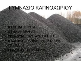 ΓΥΜΝΑΣΙΟ ΚΑΠΝΟΧΩΡΙΟΥ
• ΜΑΘΗΜΑ:ΧΗΜΕΙΑ
• ΘΕΜΑ:ΑΝΘΡΑΚΑΣ
• ΥΠΕΥΘΥΝΗ:ΠΑΝΤΑΖΗ ΕΙΡΗΝΗ
• ΜΑΘΗΤΗΣ:ΑΡΑΠΙΔΗΣ ΑΝΑΣΤΑΣΙΟΣ
• ΤΜΗΜΑ:Γ1
• ...