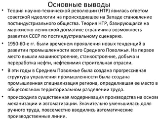 Основные выводы
• Теория научно-технической революции (НТР) явилась ответом
советской идеологии на происходившее на Западе становление
постиндустриального общества. Теория НТР, базирующаяся на
марксистко-ленинской догматике ограничила возможность
развития СССР по постиндустриальному сценарию.
• 1950-60-е гг. были временем проявления новых тенденций в
развитии промышленности всего Среднего Поволжья. На первое
место вышли машиностроение, станкостроение, добыча и
переработка нефти, нефтехимия строительная отрасли.
• В эти годы в Среднем Поволжье была создана прогрессивная
структура управления промышленности была создана
промышленная специализация региона, определившая ее место в
общесоюзном территориальном разделении труда.
• происходила существенная модернизация производства на основе
механизации и автоматизации. Значительно уменьшилась доля
ручного труда, повсеместно вводились автоматические
производственные линии.
 