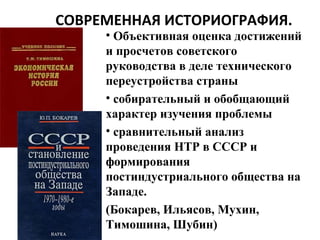 СОВРЕМЕННАЯ ИСТОРИОГРАФИЯ.
• Объективная оценка достижений
и просчетов советского
руководства в деле технического
переустройства страны
• собирательный и обобщающий
характер изучения проблемы
• сравнительный анализ
проведения НТР в СССР и
формирования
постиндустриального общества на
Западе.
(Бокарев, Ильясов, Мухин,
Тимошина, Шубин)
 