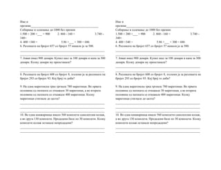 Име и
презиме____________________________________________
Собирање и одземање до 1000 без премин
1.500 + 200 +___ = 900 2. 860 - 160 = 3.740 –
340=
4. 400 +340 = 5.86 +___ + 300 = 686
6. Разликата на бројот 657 со бројот 57 намали ја за 500.
_______________________________________________________
_______________________________________________________
7. Јован имал 900 денари. Купил шал за 100 денари и капа за 300
денари. Колку денари му преостанале?
_______________________________________________________
_______________________________________________________
8. Разликата на бројот 608 со бројот 8, зголеми ја за разликата на
бројот 293 со бројот 93. Кој број го доби?
9. На една маратонска трка тргнале 780 маратонци. Во првата
половина од патеката се откажале 30 маратонци, а во втората
половина од патеката се откажале 400 маратонци. Колку
маратонци стигнале до целта?
_______________________________________________________
_______________________________________________________
_______________________________________________________
10. Во една книжарница имало 560 комплети самолеплив колаж,
а во другa 130 комплети. Продадени биле по 30 комплети. Колку
комплети колаж останале непродадени?
_______________________________________________________
_______________________________________________________
Име и
презиме____________________________________________
Собирање и одземање до 1000 без премин
1.500 + 200 +___ = 900 2. 860 - 160 = 3.740 –
340=
4. 400 +340 = 5.86 +___ + 300 = 686
6. Разликата на бројот 657 со бројот 57 намали ја за 500.
_______________________________________________________
_______________________________________________________
7. Јован имал 900 денари. Купил шал за 100 денари и капа за 300
денари. Колку денари му преостанале?
_______________________________________________________
_______________________________________________________
8. Разликата на бројот 608 со бројот 8, зголеми ја за разликата на
бројот 293 со бројот 93. Кој број го доби?
9. На една маратонска трка тргнале 780 маратонци. Во првата
половина од патеката се откажале 30 маратонци, а во втората
половина од патеката се откажале 400 маратонци. Колку
маратонци стигнале до целта?
_______________________________________________________
_______________________________________________________
_______________________________________________________
10. Во една книжарница имало 560 комплети самолеплив колаж,
а во другa 130 комплети. Продадени биле по 30 комплети. Колку
комплети колаж останале непродадени?
_______________________________________________________
_______________________________________________________
 