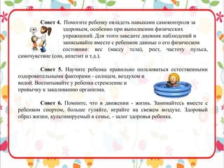 Совет 4. Помогите ребенку овладеть навыками самоконтроля за
здоровьем, особенно при выполнении физических
упражнений. Для этого заведите дневник наблюдений и
записывайте вместе с ребенком данные о его физическом
состоянии: вес (массу тела), рост, частоту пульса,
самочувствие (сон, аппетит и т.д.).
Совет 5. Научите ребенка правильно пользоваться естественными
оздоровительными факторами - солнцем, воздухом и
водой. Воспитывайте у ребенка стремление и
привычку к закаливанию организма.
Совет 6. Помните, что в движении - жизнь. Занимайтесь вместе с
ребенком спортом, больше гуляйте, играйте на свежем воздухе. Здоровый
образ жизни, культивируемый в семье, - залог здоровья ребенка.
 