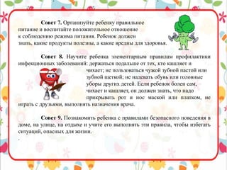 Совет 7. Организуйте ребенку правильное
питание и воспитайте положительное отношение
к соблюдению режима питания. Ребенок должен
знать, какие продукты полезны, а какие вредны для здоровья.
Совет 8. Научите ребенка элементарным правилам профилактики
инфекционных заболеваний: держаться подальше от тех, кто кашляет и
чихает; не пользоваться чужой зубной пастой или
зубной щеткой; не надевать обувь или головные
уборы других детей. Если ребенок болен сам,
чихает и кашляет, он должен знать, что надо
прикрывать рот и нос маской или платком, не
играть с друзьями, выполнять назначения врача.
Совет 9. Познакомить ребенка с правилами безопасного поведения в
доме, на улице, на отдыхе и учите его выполнять эти правила, чтобы избегать
ситуаций, опасных для жизни.
.
 