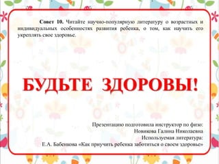 Совет 10. Читайте научно-популярную литературу о возрастных и
индивидуальных особенностях развития ребенка, о том, как научить его
укреплять свое здоровье.
БУДЬТЕ ЗДОРОВЫ!
Презентацию подготовила инструктор по физо:
Новикова Галина Николаевна
Используемая литература:
Е.А. Бабенкова «Как приучить ребенка заботиться о своем здоровье»
 