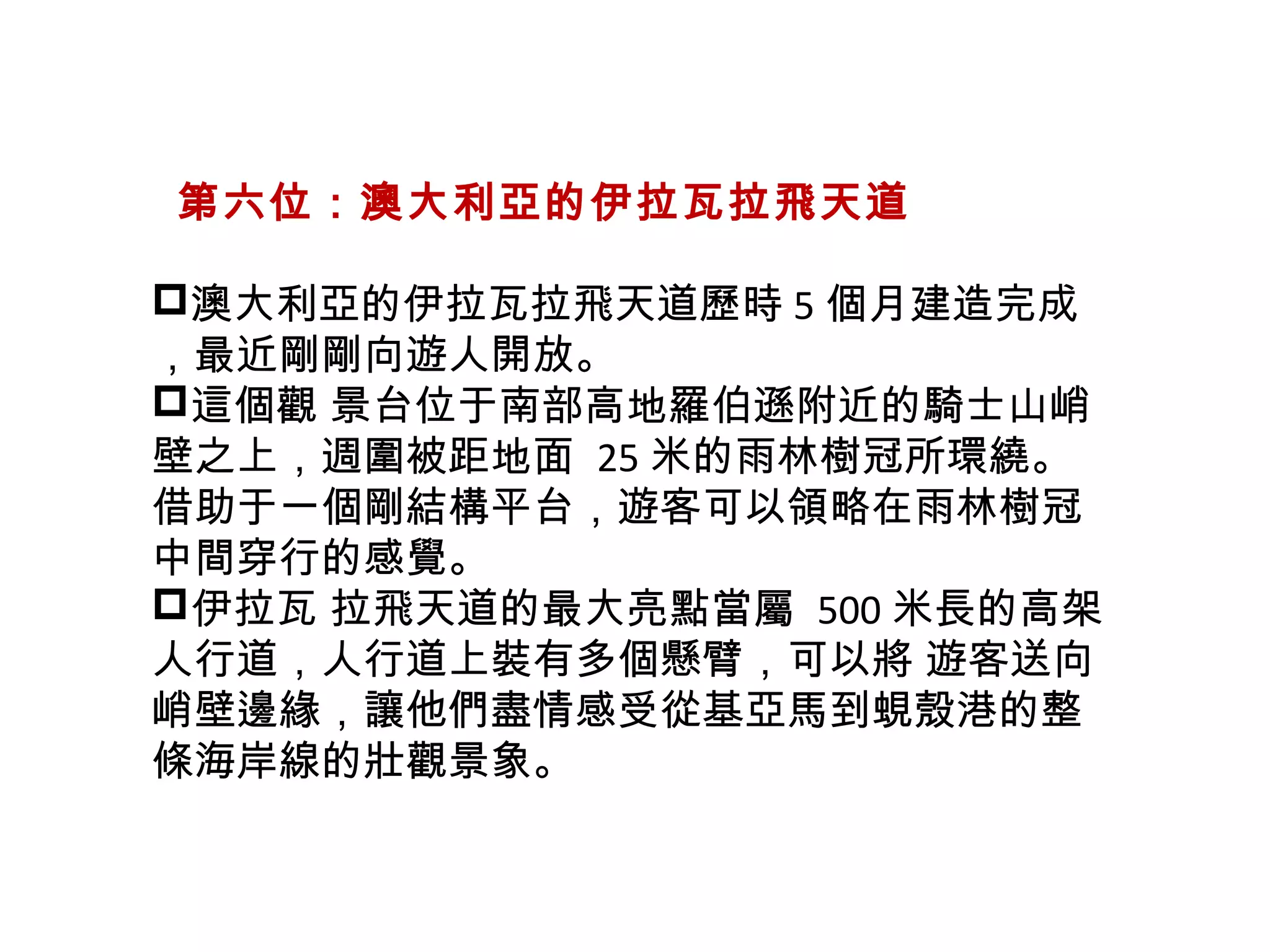   第六位：澳大利亞的伊拉瓦拉飛天道
澳大利亞的伊拉瓦拉飛天道歷時 5 個月建造完成
，最近剛剛向遊人開放。
這個觀 景台位于南部高地羅伯遜附近的騎士山峭
壁之上，週圍被距地面 25 米的雨林樹冠所環繞。
借助于一個剛結構平台，遊客可以領略在雨林樹冠
中間穿行的感覺。
伊拉瓦 拉飛天道的最大亮點當屬 500 米長的高架
人行道，人行道上裝有多個懸臂，可以將 遊客送向
峭壁邊緣，讓他們盡情感受從基亞馬到蜆殼港的整
條海岸線的壯觀景象。
 