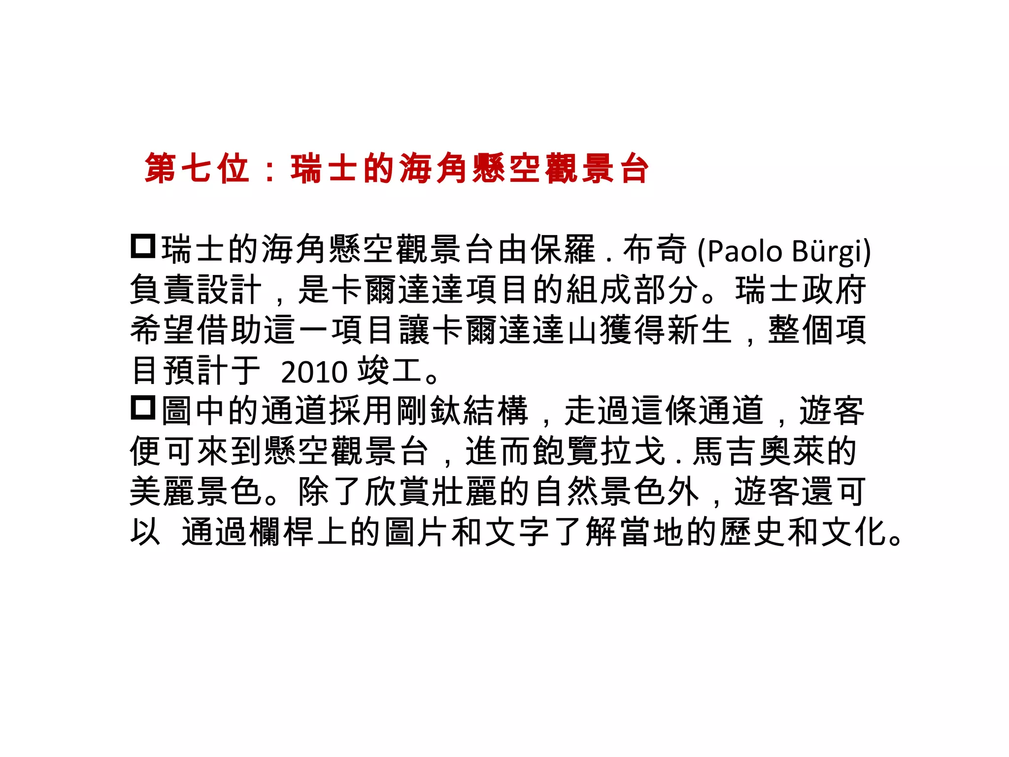   第七位：瑞士的海角懸空觀景台
瑞士的海角懸空觀景台由保羅 . 布奇 (Paolo Bürgi)
負責設計，是卡爾達達項目的組成部分。瑞士政府
希望借助這一項目讓卡爾達達山獲得新生，整個項
目預計于  2010 竣工。
圖中的通道採用剛鈦結構，走過這條通道，遊客
便可來到懸空觀景台，進而飽覽拉戈 . 馬吉奧萊的
美麗景色。除了欣賞壯麗的自然景色外，遊客還可
以  通過欄桿上的圖片和文字了解當地的歷史和文化。
 