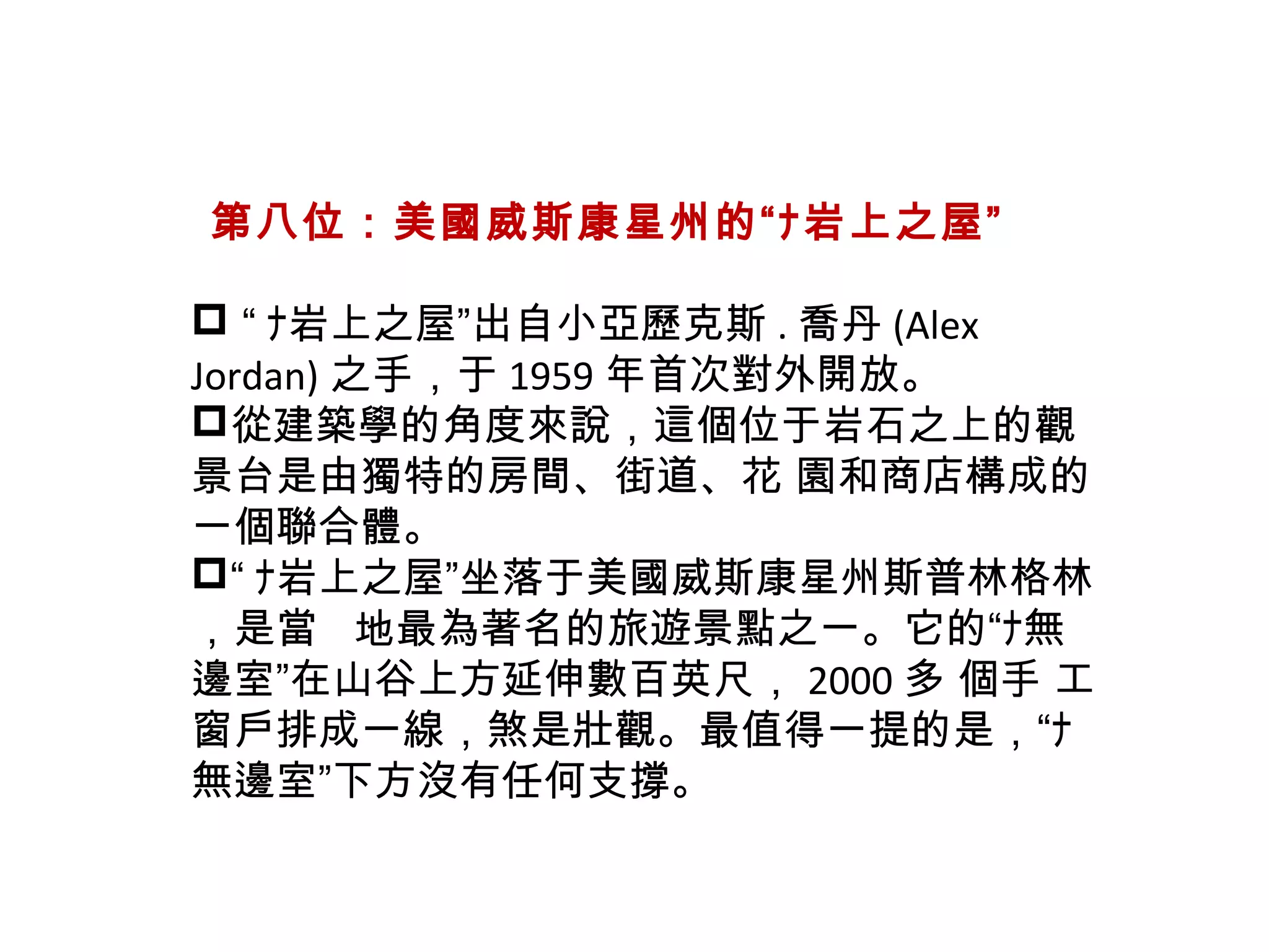   第八位：美國威斯康星州的“ﾅ岩上之屋”
 “ ﾅ岩上之屋”出自小亞歷克斯 . 喬丹 (Alex
Jordan) 之手，于 1959 年首次對外開放。
從建築學的角度來說，這個位于岩石之上的觀
景台是由獨特的房間、街道、花 園和商店構成的
一個聯合體。
“ ﾅ岩上之屋”坐落于美國威斯康星州斯普林格林
，是當   地最為著名的旅遊景點之一。它的“ﾅ無
邊室”在山谷上方延伸數百英尺， 2000 多 個手 工
窗戶排成一線，煞是壯觀。最值得一提的是，“ﾅ
無邊室”下方沒有任何支撐。
 