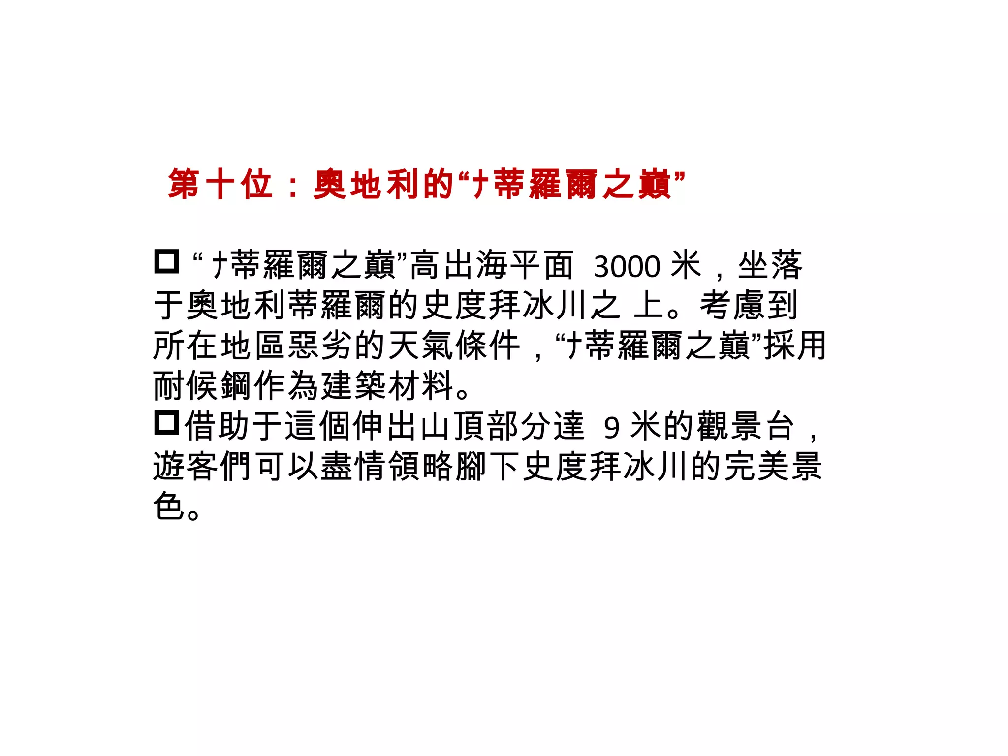   第十位：奧地利的“ﾅ蒂羅爾之巔”
 “ ﾅ蒂羅爾之巔”高出海平面 3000 米，坐落
于奧地利蒂羅爾的史度拜冰川之 上。考慮到
所在地區惡劣的天氣條件，“ﾅ蒂羅爾之巔”採用
耐候鋼作為建築材料。
借助于這個伸出山頂部分達 9 米的觀景台，
遊客們可以盡情領略腳下史度拜冰川的完美景
色。
 
