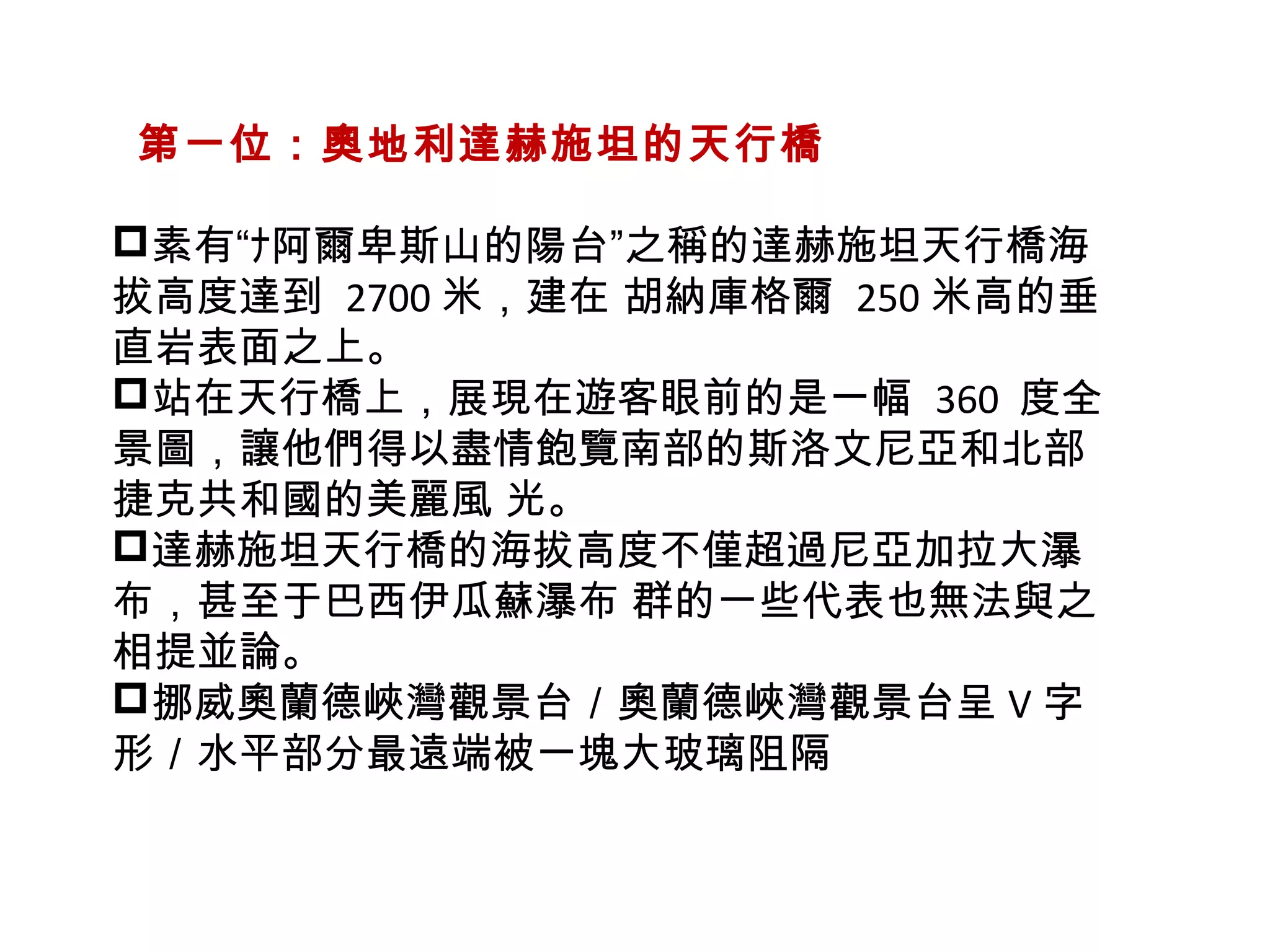   第一位：奧地利達赫施坦的天行橋
素有“ﾅ阿爾卑斯山的陽台”之稱的達赫施坦天行橋海
拔高度達到 2700 米，建在 胡納庫格爾 250 米高的垂
直岩表面之上。
站在天行橋上，展現在遊客眼前的是一幅  360 度全
景圖，讓他們得以盡情飽覽南部的斯洛文尼亞和北部
捷克共和國的美麗風 光。
達赫施坦天行橋的海拔高度不僅超過尼亞加拉大瀑
布，甚至于巴西伊瓜蘇瀑布 群的一些代表也無法與之
相提並論。
挪威奧蘭德峽灣觀景台／奧蘭德峽灣觀景台呈 V 字
形／水平部分最遠端被一塊大玻璃阻隔
 