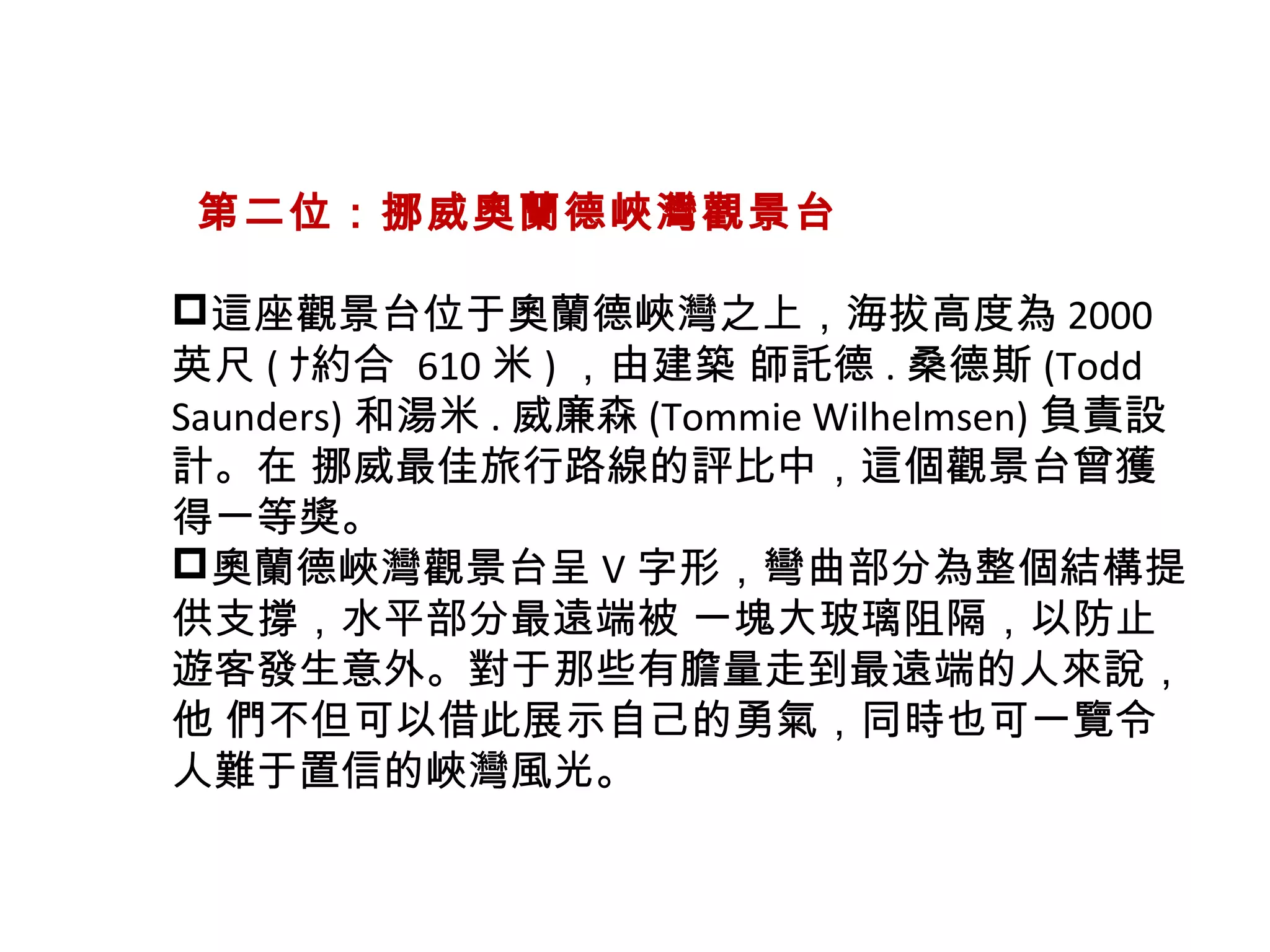   第二位：挪威奧蘭德峽灣觀景台
這座觀景台位于奧蘭德峽灣之上，海拔高度為 2000
英尺 ( ﾅ約合 610 米 ) ，由建築 師託德 . 桑德斯 (Todd
Saunders) 和湯米 . 威廉森 (Tommie Wilhelmsen) 負責設
計。在 挪威最佳旅行路線的評比中，這個觀景台曾獲
得一等獎。
奧蘭德峽灣觀景台呈 V 字形，彎曲部分為整個結構提
供支撐，水平部分最遠端被 一塊大玻璃阻隔，以防止
遊客發生意外。對于那些有膽量走到最遠端的人來說，
他 們不但可以借此展示自己的勇氣，同時也可一覽令
人難于置信的峽灣風光。
 