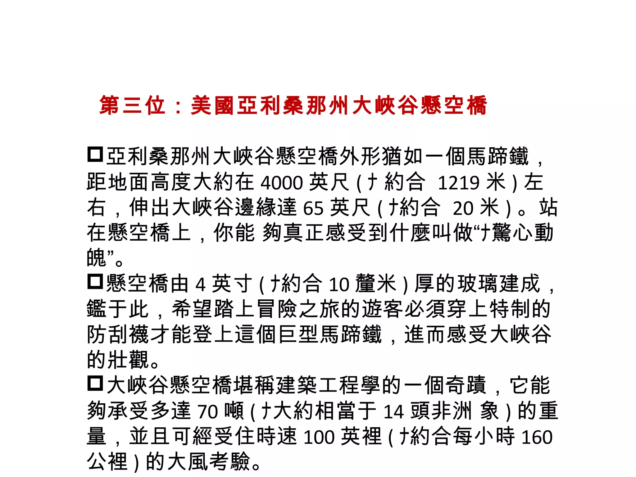   第三位：美國亞利桑那州大峽谷懸空橋
亞利桑那州大峽谷懸空橋外形猶如一個馬蹄鐵，
距地面高度大約在 4000 英尺 ( ﾅ 約合 1219 米 ) 左
右，伸出大峽谷邊緣達 65 英尺 ( ﾅ約合 20 米 ) 。站
在懸空橋上，你能 夠真正感受到什麼叫做“ﾅ驚心動
魄”。
懸空橋由 4 英寸 ( ﾅ約合 10 釐米 ) 厚的玻璃建成，
鑑于此，希望踏上冒險之旅的遊客必須穿上特制的
防刮襪才能登上這個巨型馬蹄鐵，進而感受大峽谷
的壯觀。
大峽谷懸空橋堪稱建築工程學的一個奇蹟，它能
夠承受多達 70 噸 ( ﾅ大約相當于 14 頭非洲 象 ) 的重
量，並且可經受住時速 100 英裡 ( ﾅ約合每小時 160
公裡 ) 的大風考驗。
 