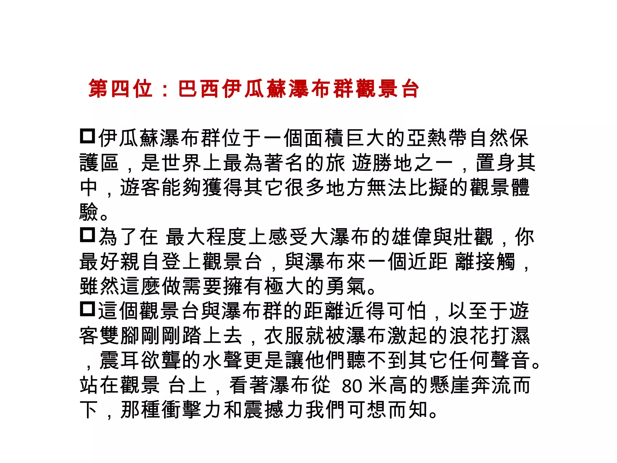   第四位：巴西伊瓜蘇瀑布群觀景台
伊瓜蘇瀑布群位于一個面積巨大的亞熱帶自然保
護區，是世界上最為著名的旅 遊勝地之一，置身其
中，遊客能夠獲得其它很多地方無法比擬的觀景體
驗。
為了在 最大程度上感受大瀑布的雄偉與壯觀，你
最好親自登上觀景台，與瀑布來一個近距 離接觸，
雖然這麼做需要擁有極大的勇氣。
這個觀景台與瀑布群的距離近得可怕，以至于遊
客雙腳剛剛踏上去，衣服就被瀑布激起的浪花打濕
，震耳欲聾的水聲更是讓他們聽不到其它任何聲音。
站在觀景 台上，看著瀑布從 80 米高的懸崖奔流而
下，那種衝擊力和震撼力我們可想而知。
 