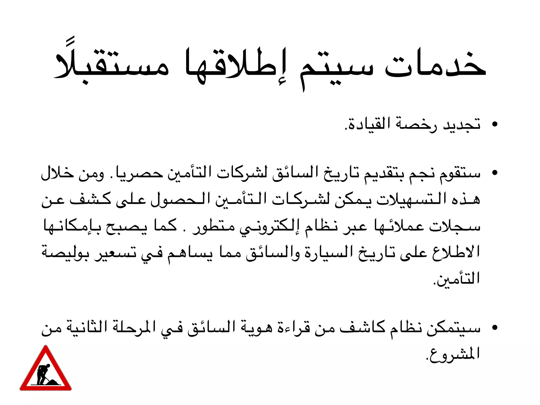 ً‫مستقبال‬ ‫إطالقها‬ ‫سيتم‬ ‫خدمات‬
•.‫القيادة‬ ‫رخصة‬ ‫تجديد‬
•‫الل‬V‫خ‬ ‫ن‬V‫م‬‫و‬ .‫ا‬V‫ي‬‫صر‬V‫ح‬ ‫ني‬V‫م‬‫تأ‬V‫ل‬‫ا‬ ‫ات‬V‫ك‬‫ر‬V‫ش‬‫ل‬ ‫ق‬V‫ئ‬‫سا‬V‫ل‬‫ا‬ ‫خ‬V‫ي‬‫ار‬V‫ت‬ ‫م‬V‫ي‬‫تقد‬V‫ب‬ ‫م‬V‫ج‬‫ن‬ ‫تقوم‬V‫س‬
‫ن‬VVVVV‫ع‬ ‫شف‬VVVVV‫ك‬ ‫لى‬VVVVV‫ع‬ ‫حصول‬VVVVV‫ل‬‫ا‬ ‫ني‬VVVVV‫م‬‫تأ‬VVVVV‫ل‬‫ا‬ ‫ات‬VVVVV‫ك‬‫ر‬VVVVV‫ش‬‫ل‬ ‫مكن‬VVVVV‫ي‬ ‫تسهيالت‬VVVVV‫ل‬‫ا‬ ‫ذه‬VVVVV‫ه‬
‫ها‬VVV‫ن‬‫كا‬VVV‫م‬‫إ‬VVV‫ب‬ ‫صبح‬VVV‫ي‬ ‫ما‬VVV‫ك‬ . ‫تطور‬VVV‫م‬ ‫ي‬VVV‫ن‬‫كترو‬VVV‫ل‬‫إ‬ ‫ظام‬VVV‫ن‬ ‫بر‬VVV‫ع‬ ‫ها‬VVV‫ئ‬‫مال‬VVV‫ع‬ ‫جالت‬VVV‫س‬
‫يصة‬VV‫ل‬‫و‬VV‫ب‬ ‫سعير‬VV‫ت‬ ‫ي‬VV‫ف‬ ‫م‬VV‫ه‬‫سا‬VV‫ي‬ ‫ما‬VV‫م‬ ‫ق‬VV‫ئ‬‫سا‬VV‫ل‬‫وا‬ ‫سيارة‬VV‫ل‬‫ا‬ ‫خ‬VV‫ي‬‫ار‬VV‫ت‬ ‫لى‬VV‫ع‬ ‫الع‬VV‫ط‬‫اال‬
.‫التأمني‬
•‫ن‬VV‫م‬ ‫ية‬VV‫ن‬‫ثا‬VV‫ل‬‫ا‬ ‫لة‬VV‫ح‬‫ر‬VV‫مل‬‫ا‬ ‫ي‬VV‫ف‬ ‫ق‬VV‫ئ‬‫سا‬VV‫ل‬‫ا‬ ‫ة‬VV‫ي‬‫و‬VV‫ه‬ ‫راءة‬VV‫ق‬ ‫ن‬VV‫م‬ ‫ف‬VV‫ش‬‫ا‬VV‫ك‬ ‫ظام‬VV‫ن‬ ‫يتمكن‬VV‫س‬
.‫املشروع‬
 